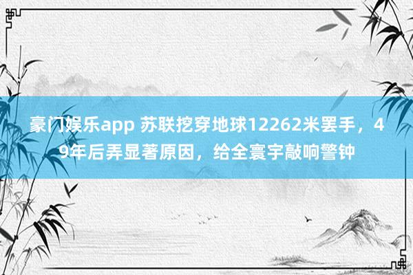 豪门娱乐app 苏联挖穿地球12262米罢手，49年后弄显著原因，给全寰宇敲响警钟