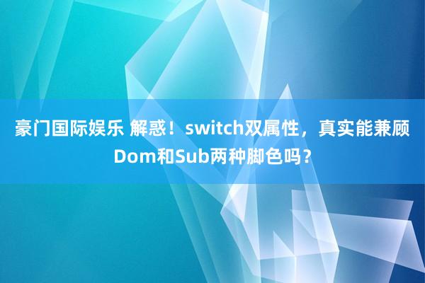 豪门国际娱乐 解惑！switch双属性，真实能兼顾Dom和Sub两种脚色吗？