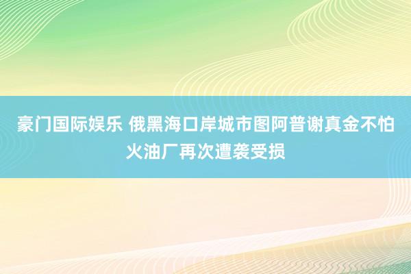 豪门国际娱乐 俄黑海口岸城市图阿普谢真金不怕火油厂再次遭袭受损