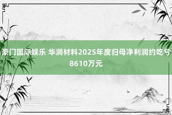 豪门国际娱乐 华润材料2025年度归母净利润约吃亏8610万元