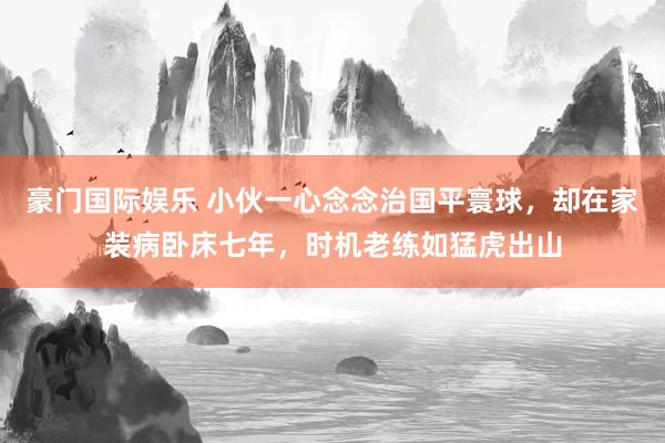 豪门国际娱乐 小伙一心念念治国平寰球，却在家装病卧床七年，时机老练如猛虎出山