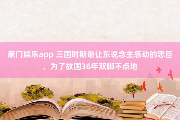 豪门娱乐app 三国时期最让东说念主感动的忠臣，为了故国36年双脚不点地