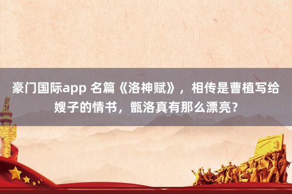 豪门国际app 名篇《洛神赋》，相传是曹植写给嫂子的情书，甑洛真有那么漂亮？