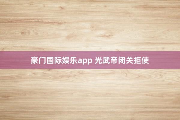 豪门国际娱乐app 光武帝闭关拒使