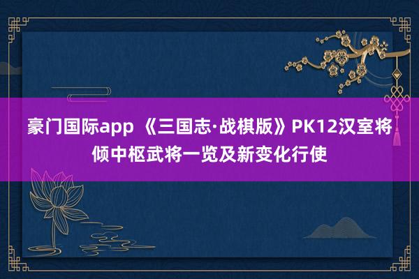 豪门国际app 《三国志·战棋版》PK12汉室将倾中枢武将一览及新变化行使