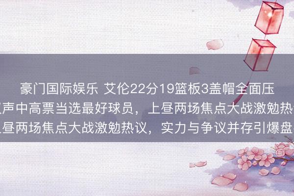 豪门国际娱乐 艾伦22分19篮板3盖帽全面压制坎宁安哈登米切尔争议声中高票当选最好球员，上昼两场焦点大战激勉热议，实力与争议并存引爆盘考