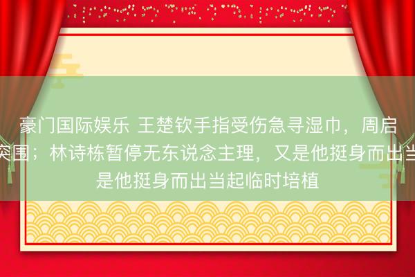 豪门国际娱乐 王楚钦手指受伤急寻湿巾，周启豪驰骋女队突围；林诗栋暂停无东说念主理，又是他挺身而出当起临时培植