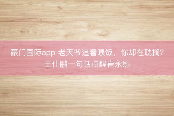 豪门国际app 老天爷追着喂饭，你却在耽搁？王仕鹏一句话点醒崔永熙