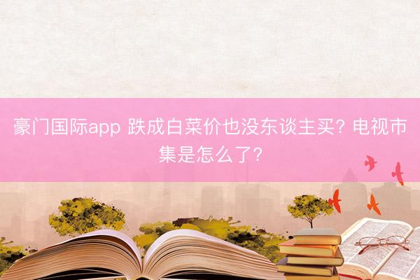 豪门国际app 跌成白菜价也没东谈主买? 电视市集是怎么了?