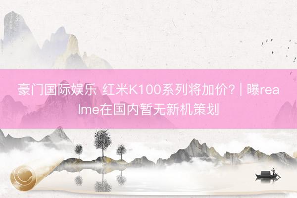 豪门国际娱乐 红米K100系列将加价? | 曝realme在国内暂无新机策划