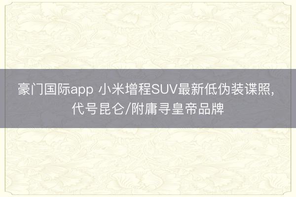 豪门国际app 小米增程SUV最新低伪装谍照， 代号昆仑/附庸寻皇帝品牌