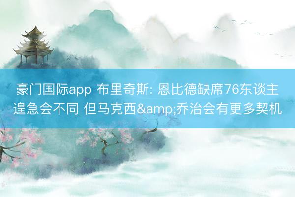 豪门国际app 布里奇斯: 恩比德缺席76东谈主遑急会不同 但马克西&乔治会有更多契机