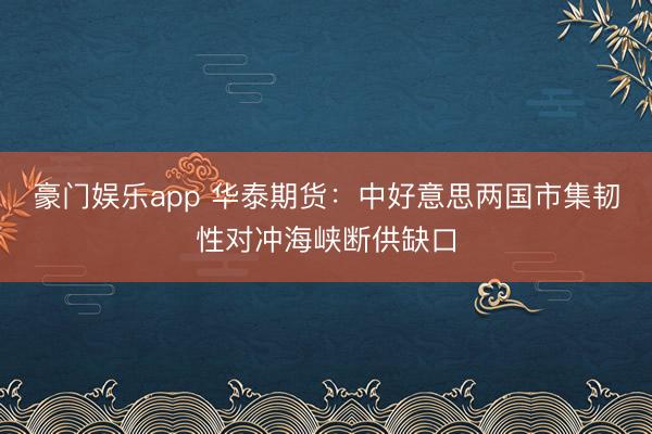 豪门娱乐app 华泰期货：中好意思两国市集韧性对冲海峡断供缺口