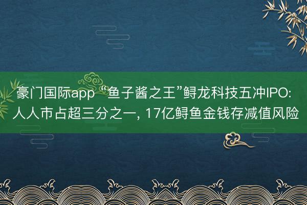 豪门国际app “鱼子酱之王”鲟龙科技五冲IPO: 人人市占超三分之一， 17亿鲟鱼金钱存减值风险