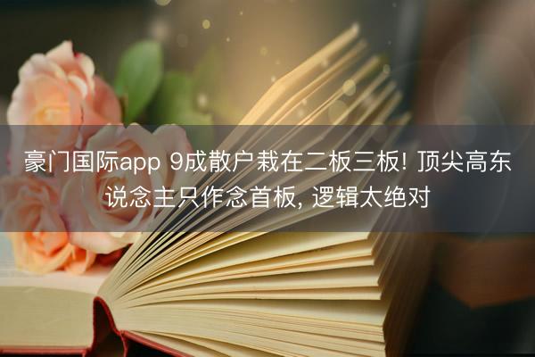 豪门国际app 9成散户栽在二板三板! 顶尖高东说念主只作念首板， 逻辑太绝对