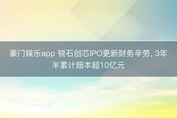 豪门娱乐app 锐石创芯IPO更新财务辛劳， 3年半累计赔本超10亿元