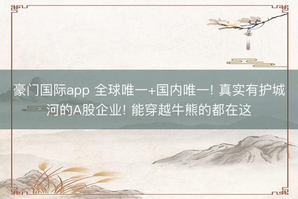 豪门国际app 全球唯一+国内唯一! 真实有护城河的A股企业! 能穿越牛熊的都在这