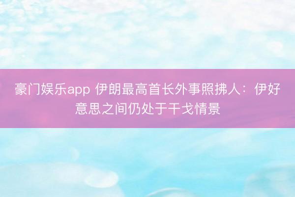 豪门娱乐app 伊朗最高首长外事照拂人：伊好意思之间仍处于干戈情景