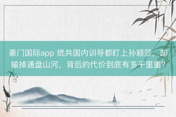 豪门国际app 统共国内训导都盯上孙颖莎，却输掉通盘山河，背后的代价到底有多千里重？
